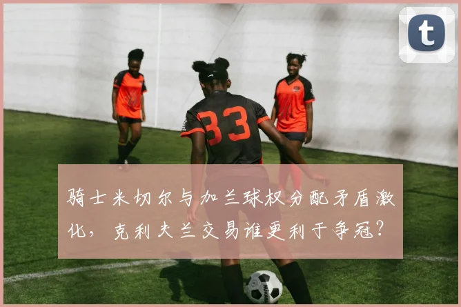 骑士米切尔与加兰球权分配矛盾激化，克利夫兰交易谁更利于争冠？