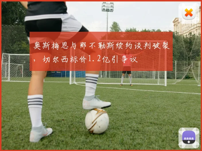 奥斯梅恩与那不勒斯续约谈判破裂，切尔西标价1.2亿引争议