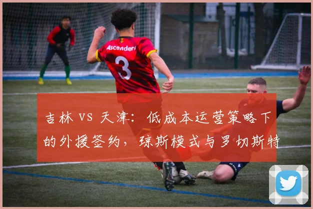 吉林 vs 天津:低成本运营策略下的外援签约,琼斯模式与罗切斯特模式优劣分析