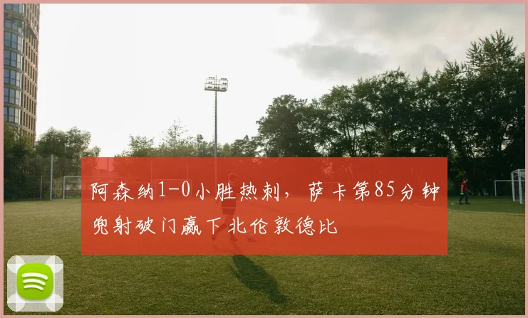 阿森纳1-0小胜热刺，萨卡第85分钟兜射破门赢下北伦敦德比